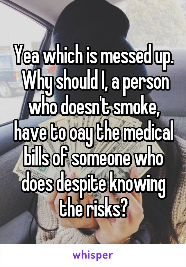 Yea which is messed up.  Why should I, a person who doesn't smoke, have to oay the medical bills of someone who does despite knowing the risks?