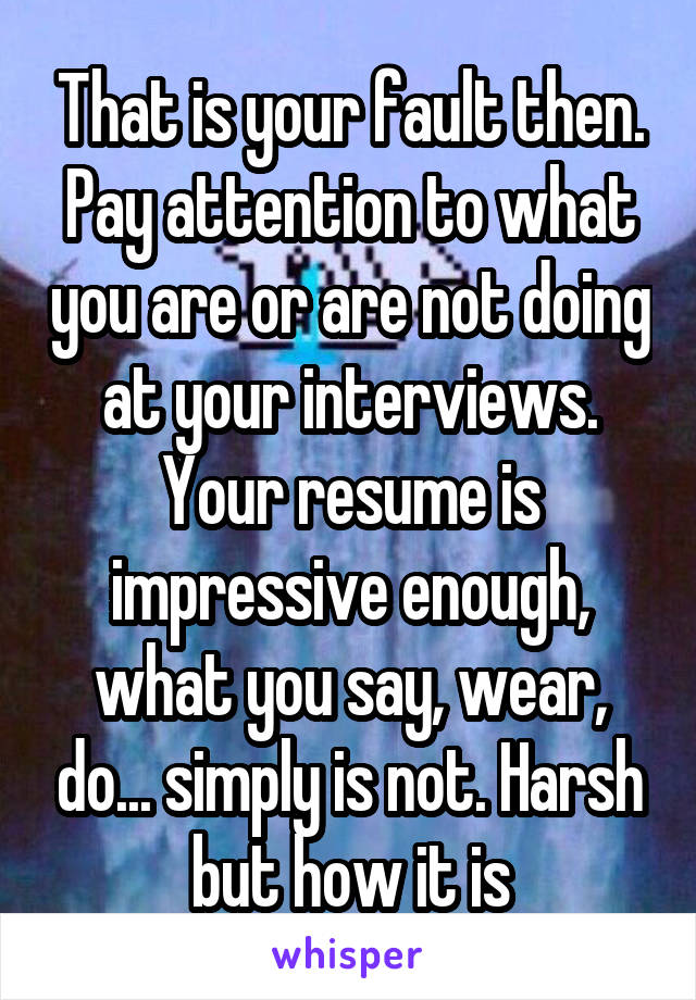 That is your fault then. Pay attention to what you are or are not doing at your interviews. Your resume is impressive enough, what you say, wear, do... simply is not. Harsh but how it is