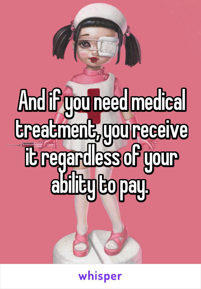 And if you need medical treatment, you receive it regardless of your ability to pay. 