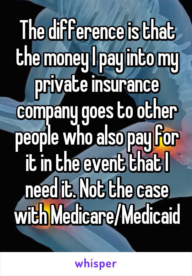 The difference is that the money I pay into my private insurance company goes to other people who also pay for it in the event that I need it. Not the case with Medicare/Medicaid 