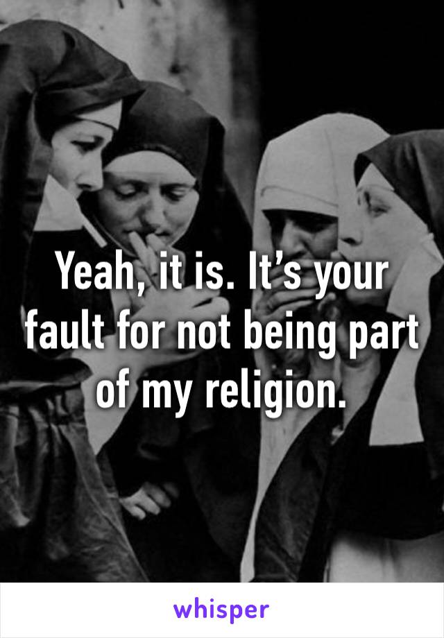 Yeah, it is. It’s your fault for not being part of my religion.