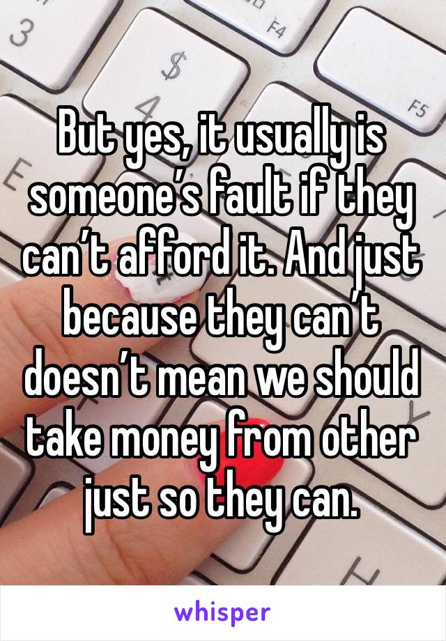 But yes, it usually is someone’s fault if they can’t afford it. And just because they can’t doesn’t mean we should take money from other just so they can. 