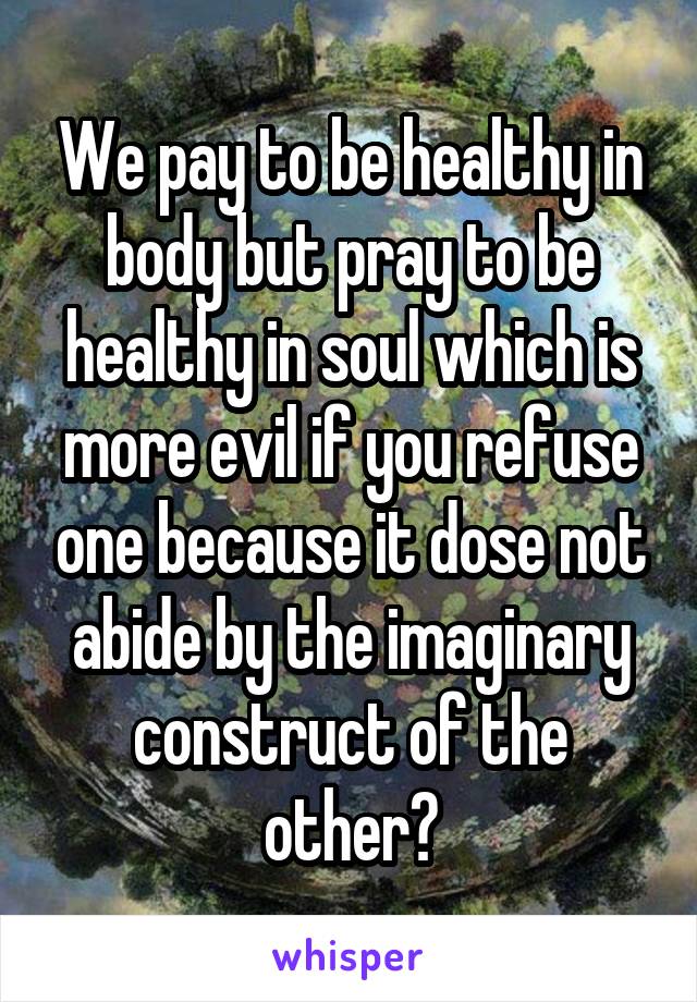 We pay to be healthy in body but pray to be healthy in soul which is more evil if you refuse one because it dose not abide by the imaginary construct of the other?