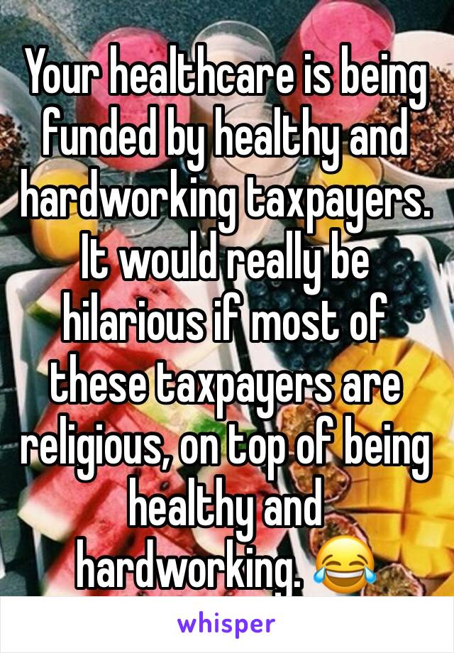 Your healthcare is being funded by healthy and hardworking taxpayers. It would really be hilarious if most of these taxpayers are religious, on top of being healthy and hardworking. 😂