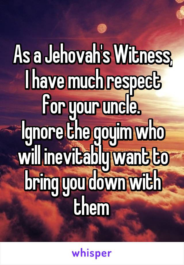 As a Jehovah's Witness, I have much respect for your uncle. 
Ignore the goyim who will inevitably want to bring you down with them 