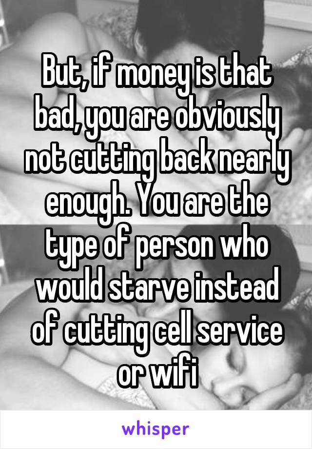 But, if money is that bad, you are obviously not cutting back nearly enough. You are the type of person who would starve instead of cutting cell service or wifi