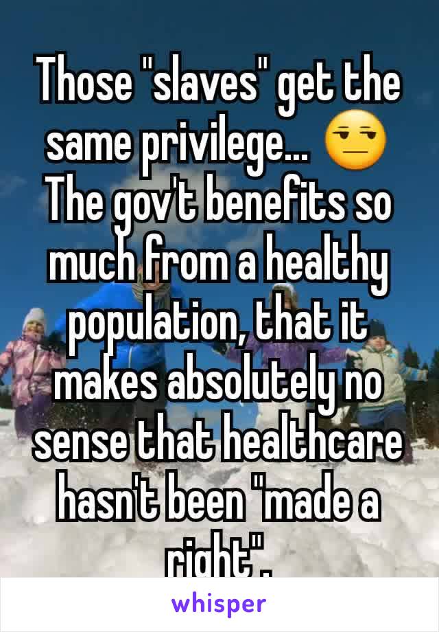 Those "slaves" get the same privilege... 😒
The gov't benefits so much from a healthy population, that it makes absolutely no sense that healthcare hasn't been "made a right".