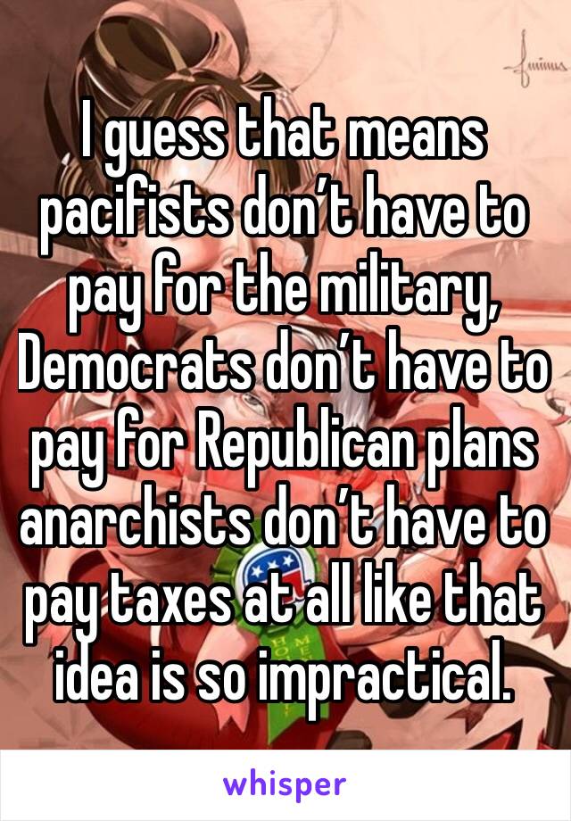 I guess that means pacifists don’t have to pay for the military, Democrats don’t have to pay for Republican plans anarchists don’t have to pay taxes at all like that idea is so impractical.