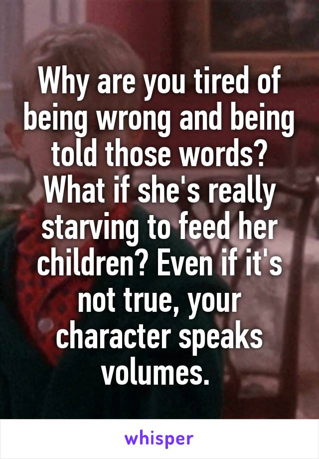 Why are you tired of being wrong and being told those words? What if she's really starving to feed her children? Even if it's not true, your character speaks volumes. 