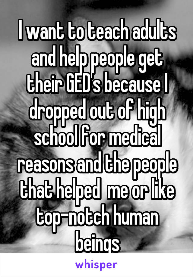 I want to teach adults and help people get their GED's because I dropped out of high school for medical reasons and the people that helped  me or like top-notch human beings