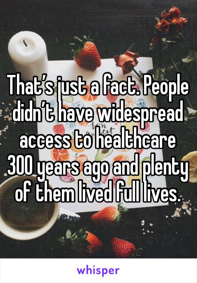 That’s just a fact. People didn’t have widespread access to healthcare 300 years ago and plenty of them lived full lives. 