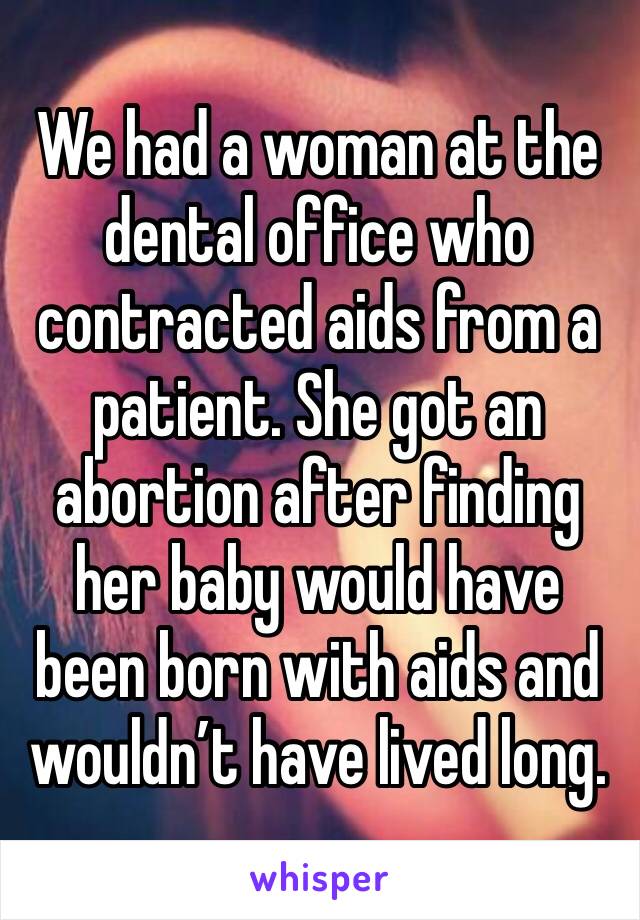 We had a woman at the dental office who contracted aids from a patient. She got an abortion after finding her baby would have been born with aids and wouldn’t have lived long.