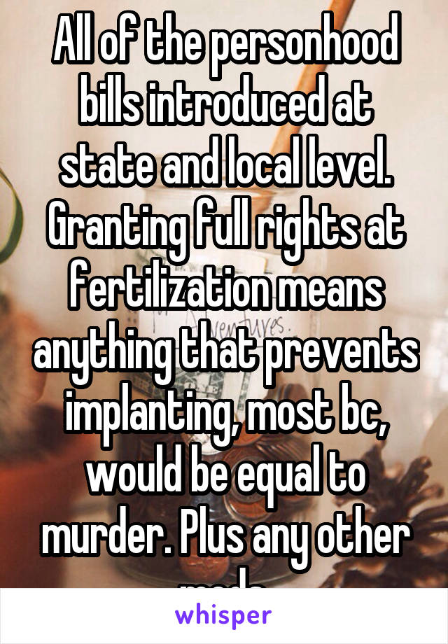 All of the personhood bills introduced at state and local level. Granting full rights at fertilization means anything that prevents implanting, most bc, would be equal to murder. Plus any other meds.