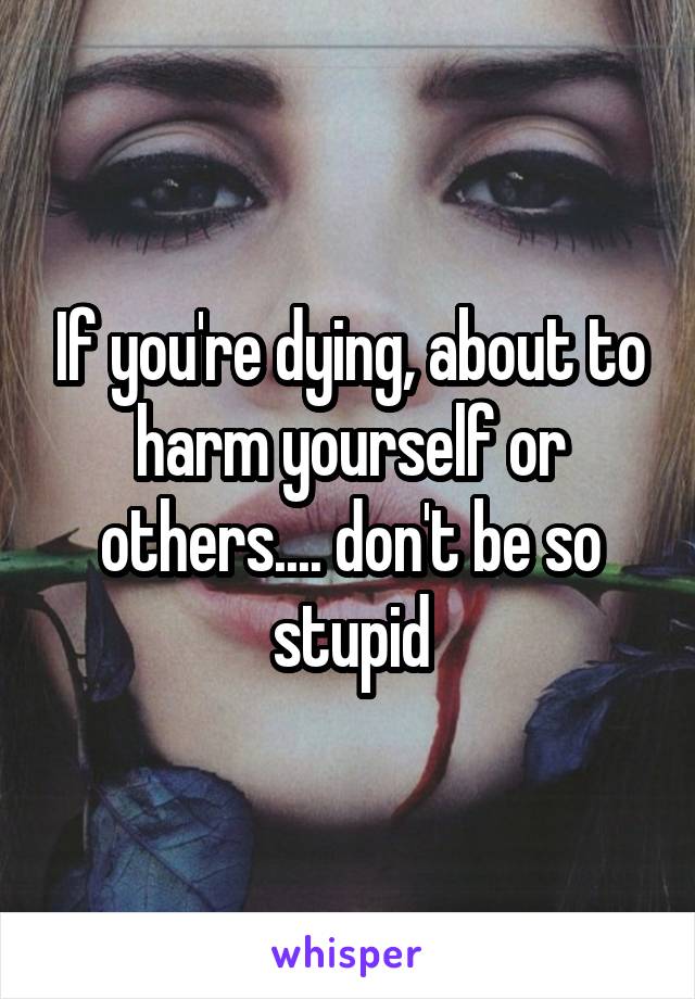 If you're dying, about to harm yourself or others.... don't be so stupid