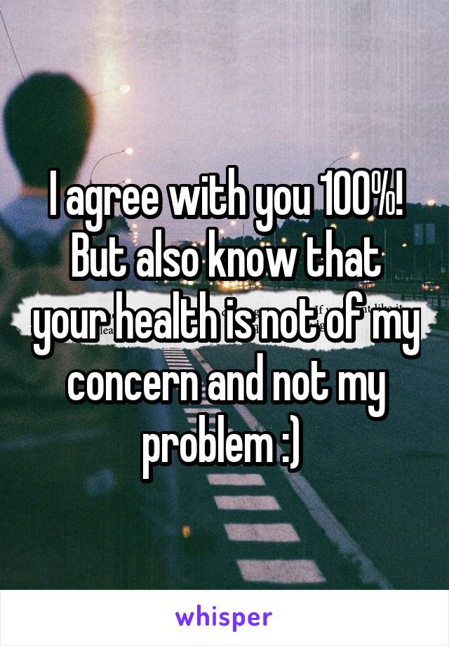 I agree with you 100%! But also know that your health is not of my concern and not my problem :) 