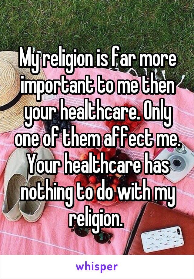 My religion is far more important to me then your healthcare. Only one of them affect me. Your healthcare has nothing to do with my religion. 