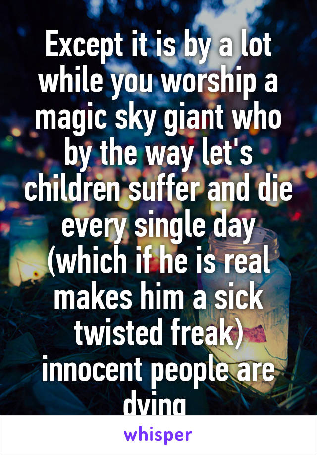 Except it is by a lot while you worship a magic sky giant who by the way let's children suffer and die every single day (which if he is real makes him a sick twisted freak) innocent people are dying 