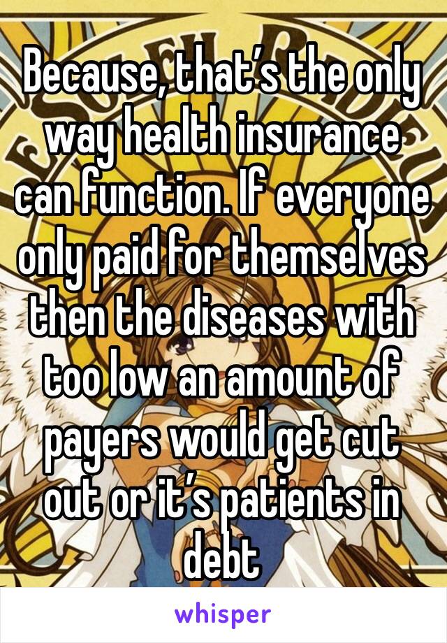 Because, that’s the only way health insurance can function. If everyone only paid for themselves then the diseases with too low an amount of payers would get cut out or it’s patients in debt