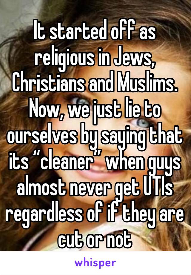 It started off as religious in Jews, Christians and Muslims. Now, we just lie to ourselves by saying that its “cleaner” when guys almost never get UTIs regardless of if they are cut or not