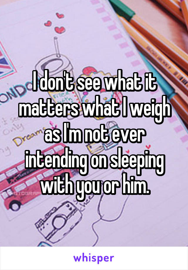 I don't see what it matters what I weigh as I'm not ever intending on sleeping with you or him.