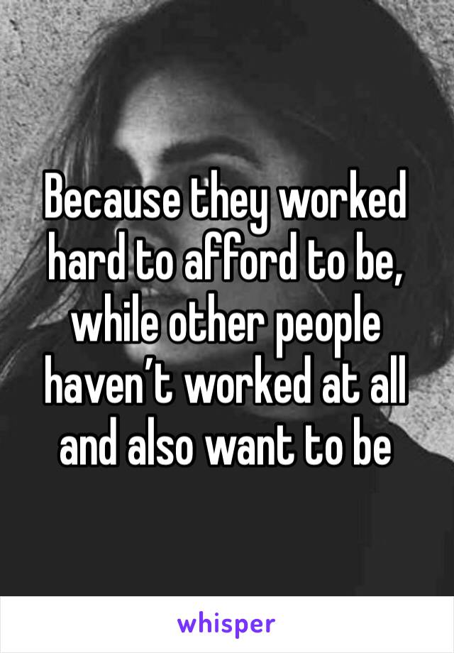 Because they worked hard to afford to be, while other people haven’t worked at all and also want to be