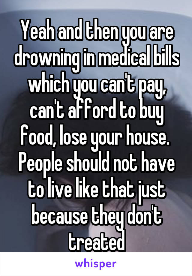 Yeah and then you are drowning in medical bills which you can't pay, can't afford to buy food, lose your house. 
People should not have to live like that just because they don't treated