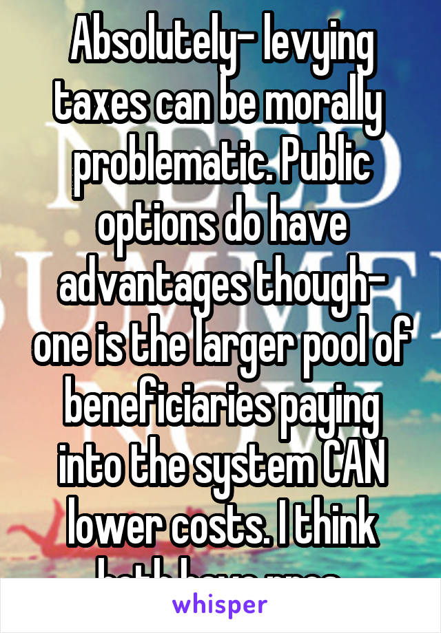 Absolutely- levying taxes can be morally  problematic. Public options do have advantages though- one is the larger pool of beneficiaries paying into the system CAN lower costs. I think both have pros 