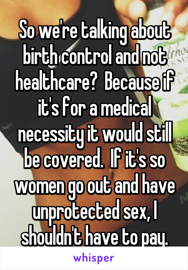 So we're talking about birth control and not healthcare?  Because if it's for a medical necessity it would still be covered.  If it's so women go out and have unprotected sex, I shouldn't have to pay.