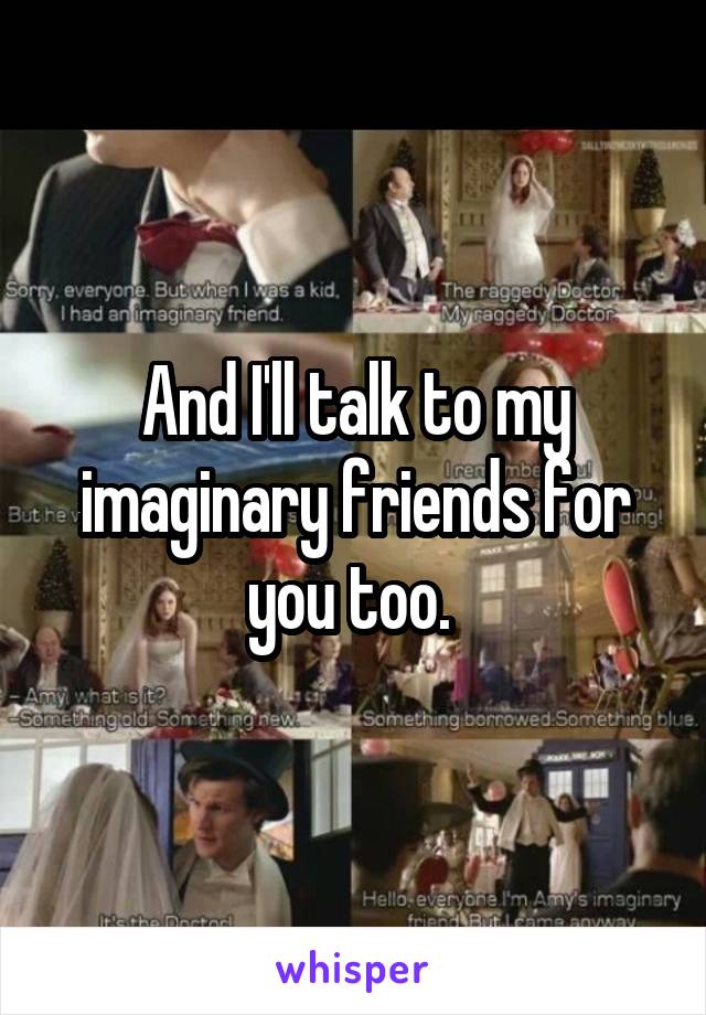 And I'll talk to my imaginary friends for you too. 