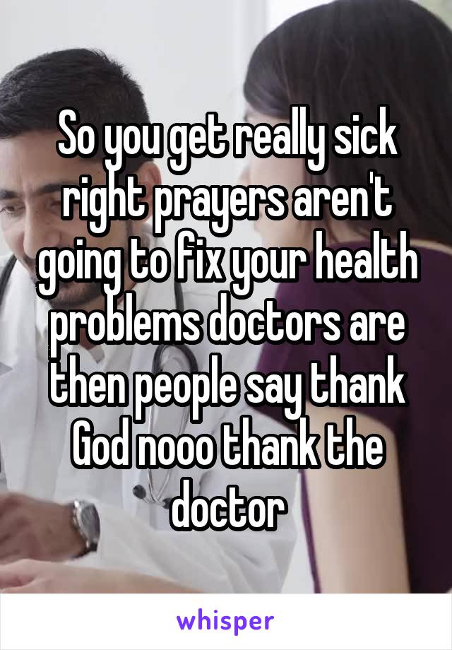 So you get really sick right prayers aren't going to fix your health problems doctors are then people say thank God nooo thank the doctor