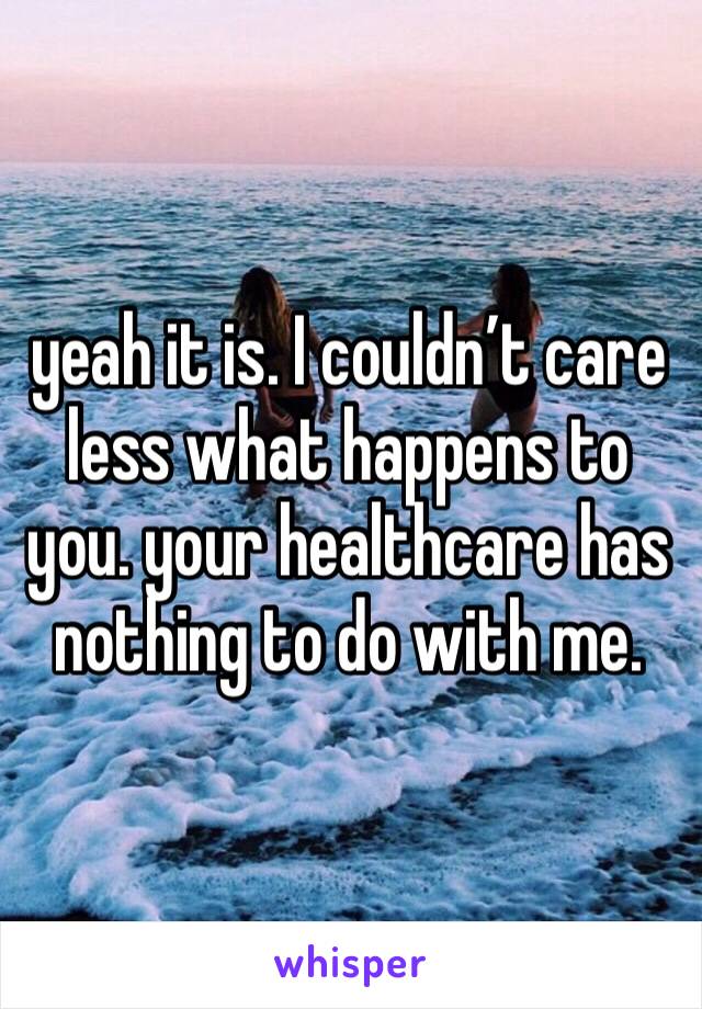 yeah it is. I couldn’t care less what happens to you. your healthcare has nothing to do with me. 