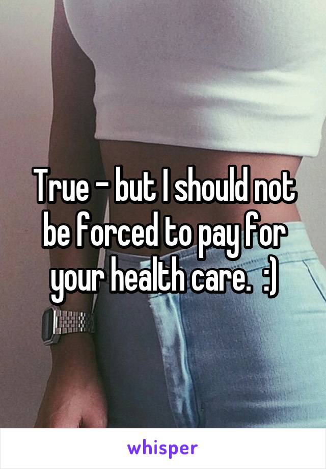 True - but I should not be forced to pay for your health care.  :)