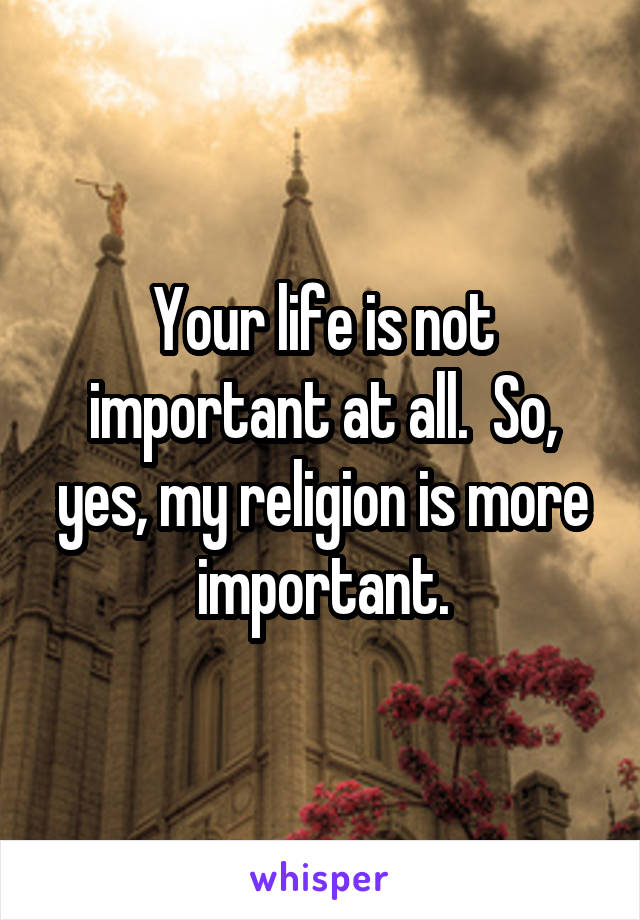 Your life is not important at all.  So, yes, my religion is more important.