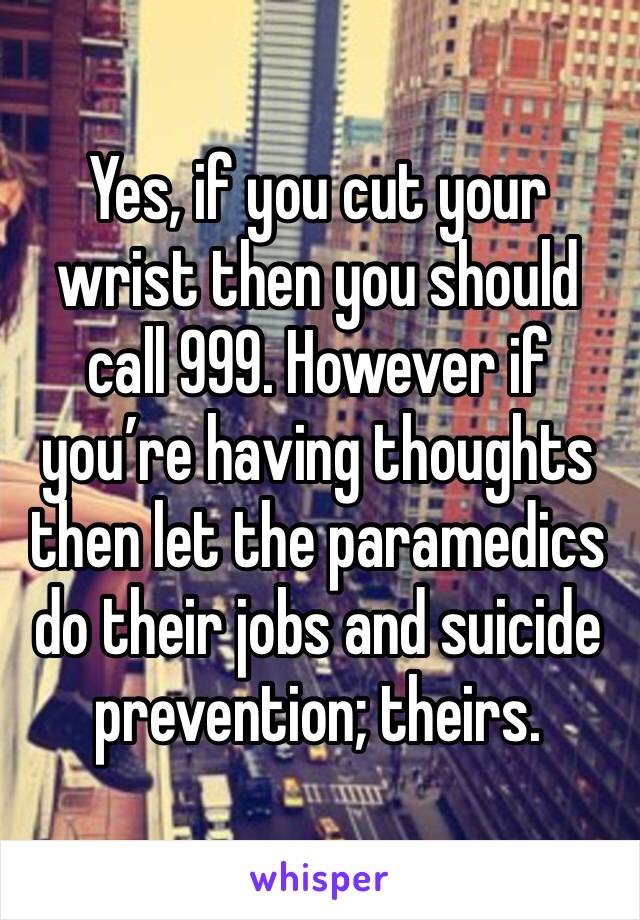 Yes, if you cut your wrist then you should call 999. However if you’re having thoughts then let the paramedics do their jobs and suicide prevention; theirs.