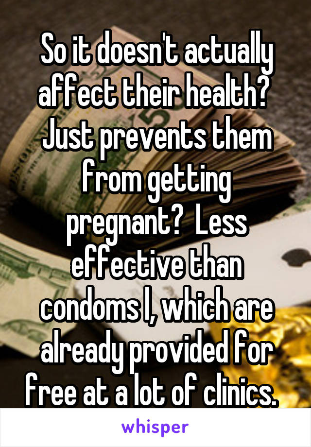 So it doesn't actually affect their health?  Just prevents them from getting pregnant?  Less effective than condoms l, which are already provided for free at a lot of clinics.  