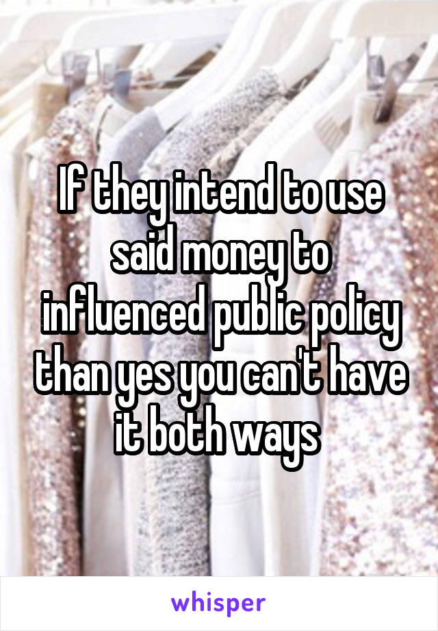 If they intend to use said money to influenced public policy than yes you can't have it both ways 