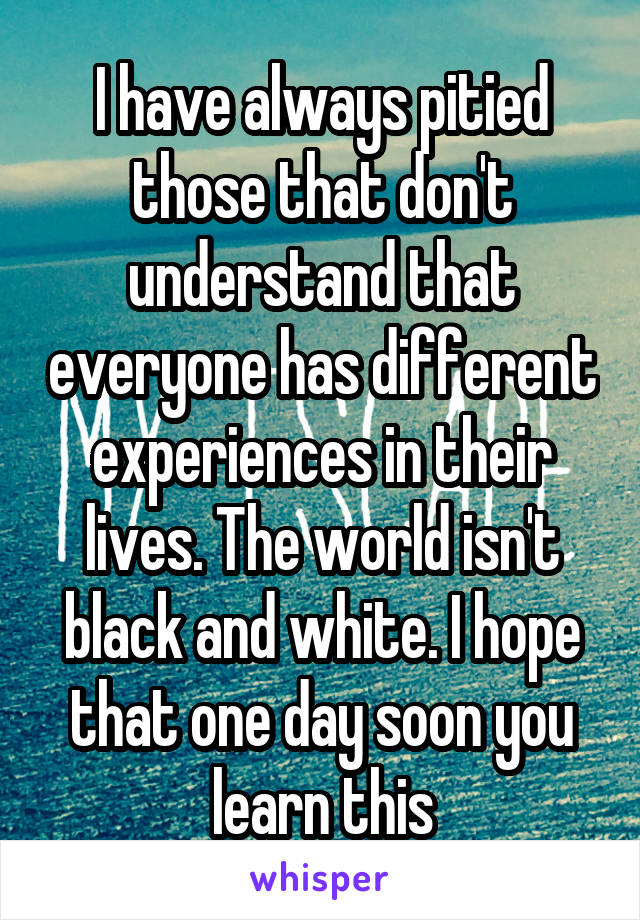 I have always pitied those that don't understand that everyone has different experiences in their lives. The world isn't black and white. I hope that one day soon you learn this