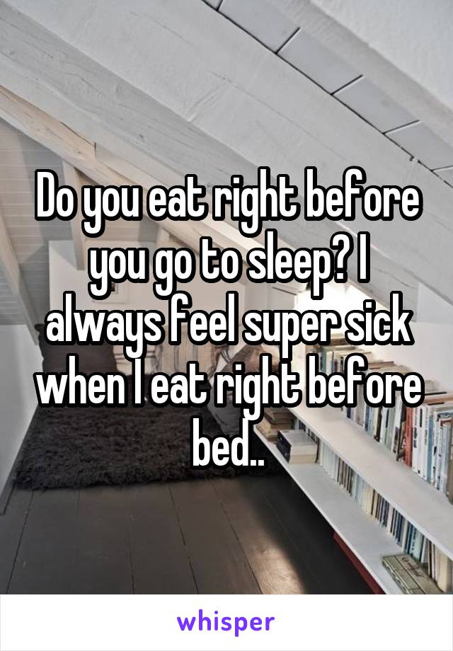 Do you eat right before you go to sleep? I always feel super sick when I eat right before bed..