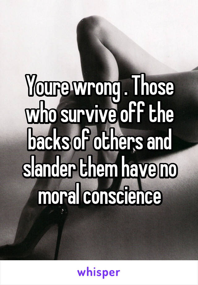 Youre wrong . Those who survive off the backs of others and slander them have no moral conscience