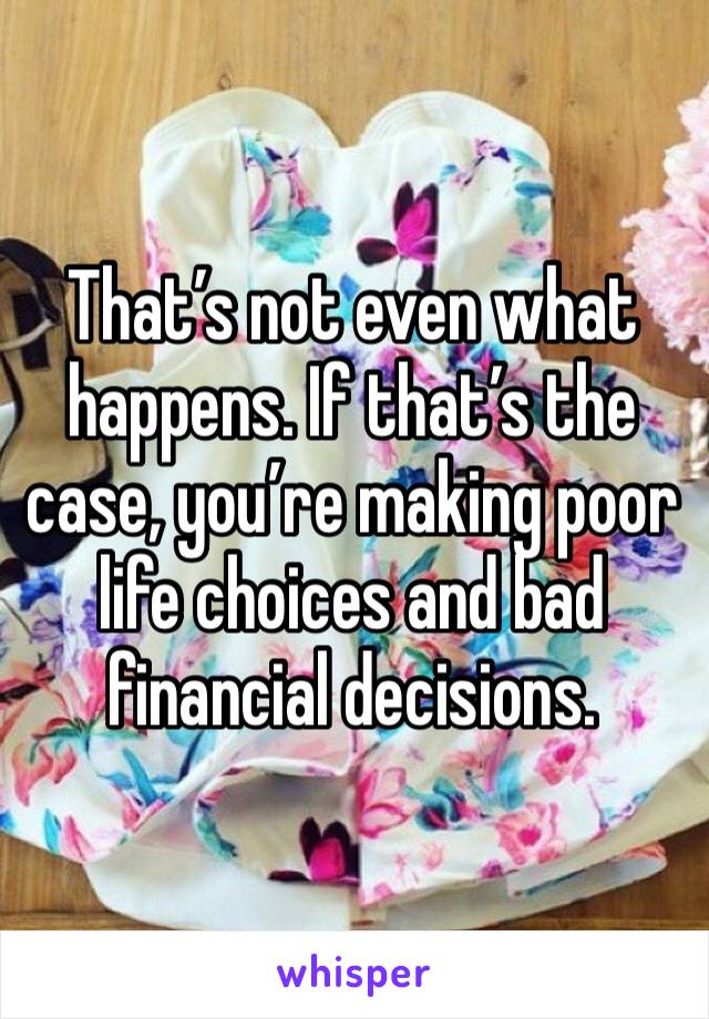 That’s not even what happens. If that’s the case, you’re making poor life choices and bad financial decisions. 