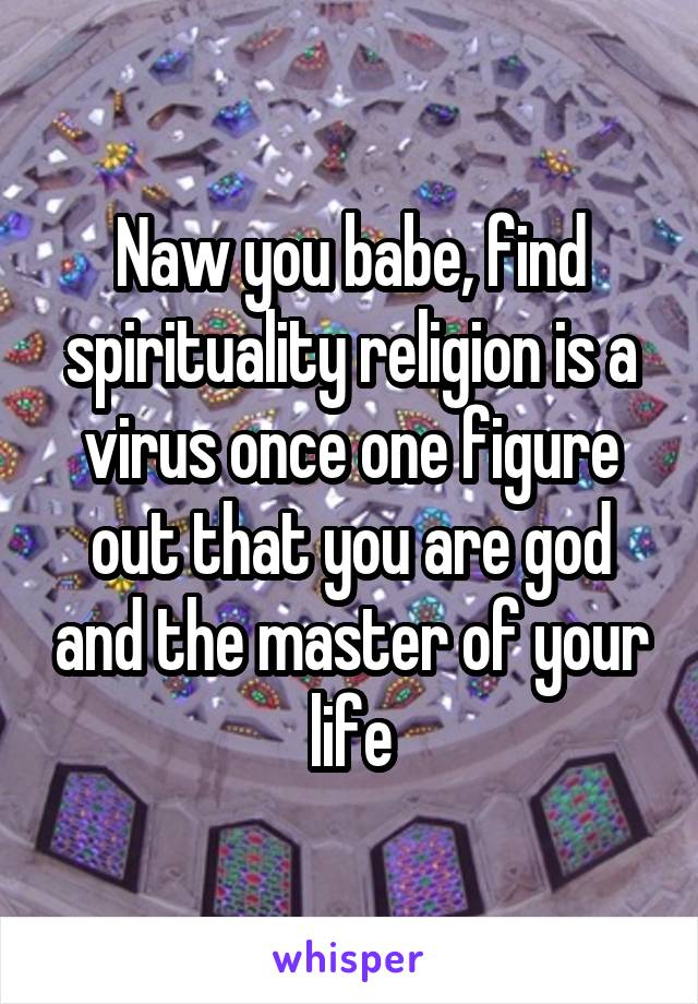 Naw you babe, find spirituality religion is a virus once one figure out that you are god and the master of your life