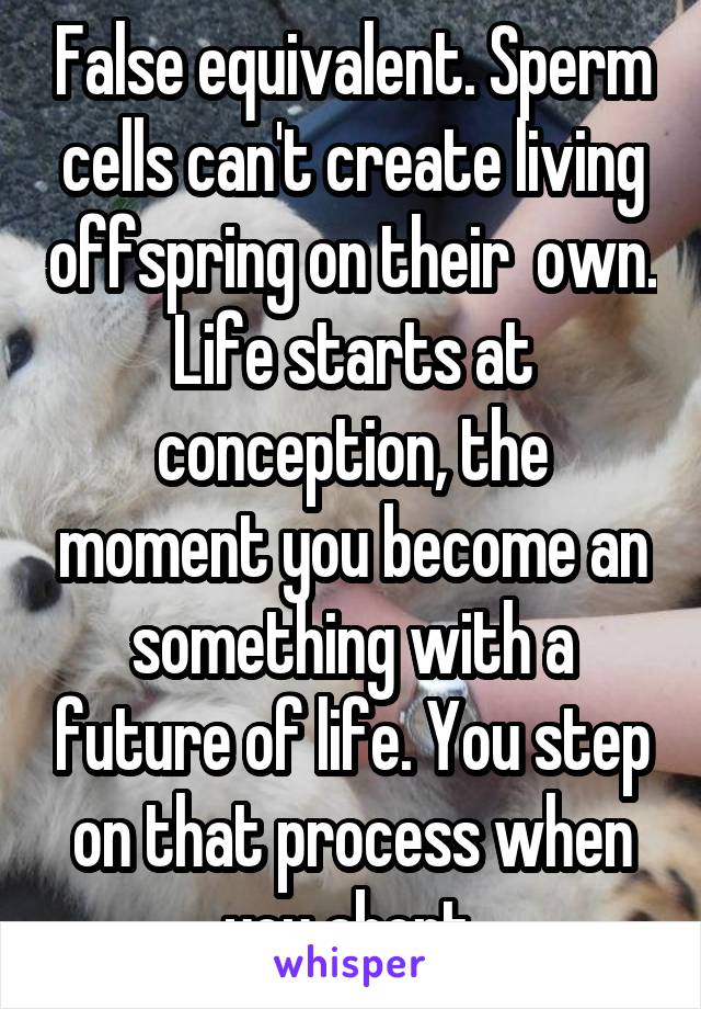 False equivalent. Sperm cells can't create living offspring on their  own. Life starts at conception, the moment you become an something with a future of life. You step on that process when you abort.