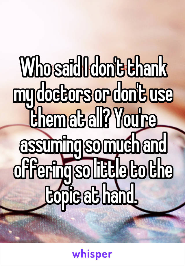 Who said I don't thank my doctors or don't use them at all? You're assuming so much and offering so little to the topic at hand. 