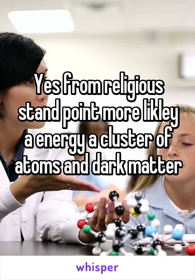 Yes from religious stand point more likley a energy a cluster of atoms and dark matter 