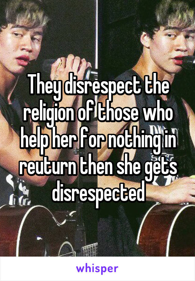 They disrespect the religion of those who help her for nothing in reuturn then she gets disrespected