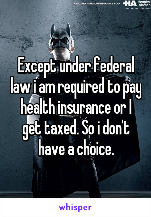 Except under federal law i am required to pay health insurance or I get taxed. So i don't have a choice.