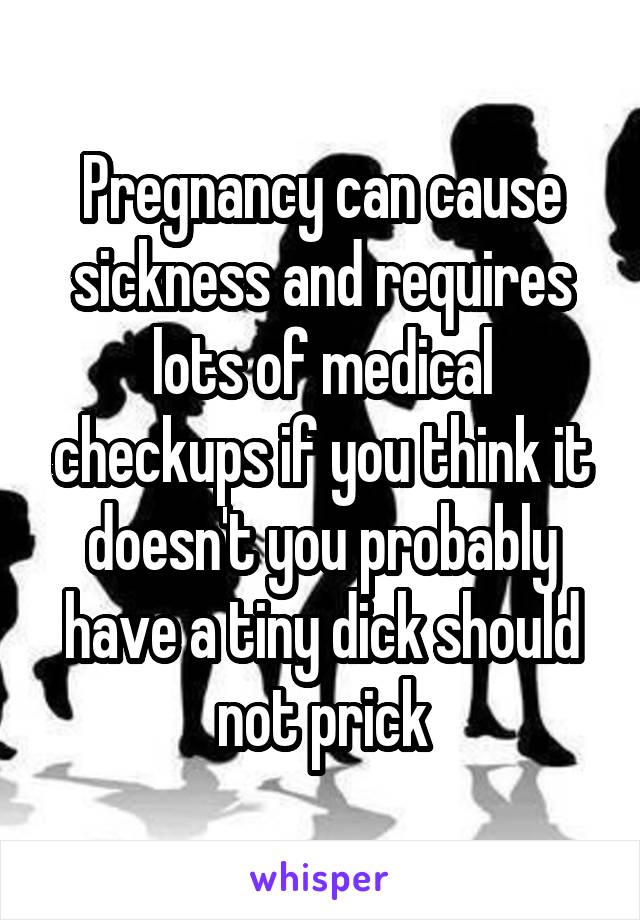 Pregnancy can cause sickness and requires lots of medical checkups if you think it doesn't you probably have a tiny dick should not prick