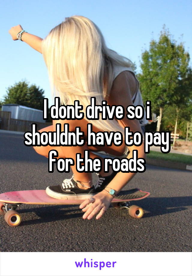 I dont drive so i shouldnt have to pay for the roads