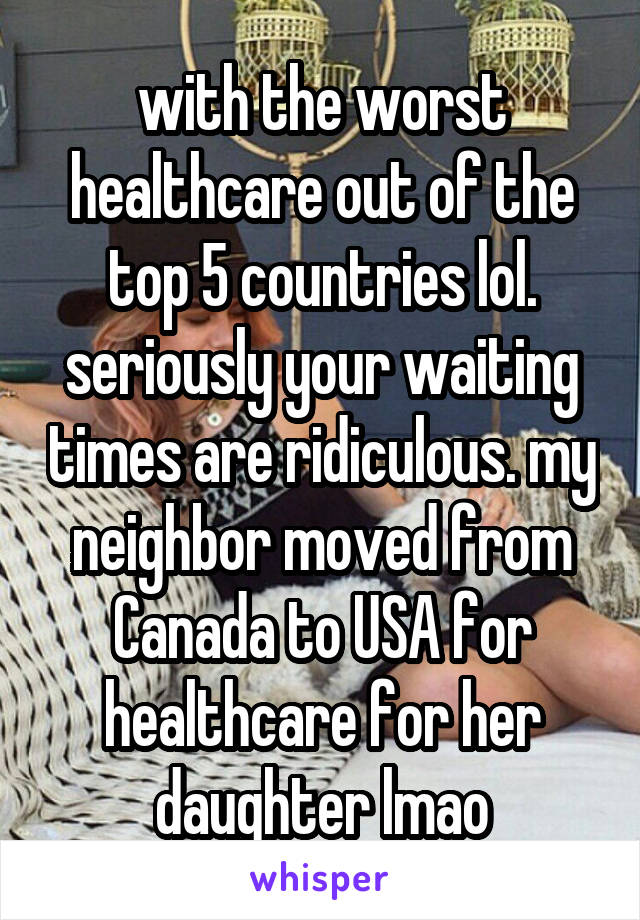 with the worst healthcare out of the top 5 countries lol. seriously your waiting times are ridiculous. my neighbor moved from Canada to USA for healthcare for her daughter lmao