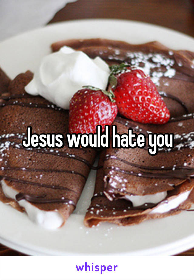 Jesus would hate you